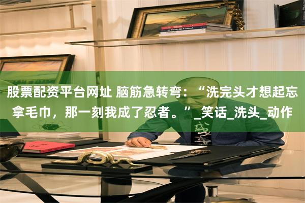 股票配资平台网址 脑筋急转弯：“洗完头才想起忘拿毛巾，那一刻我成了忍者。”_笑话_洗头_动作