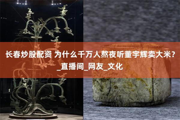长春炒股配资 为什么千万人熬夜听董宇辉卖大米？_直播间_网友_文化