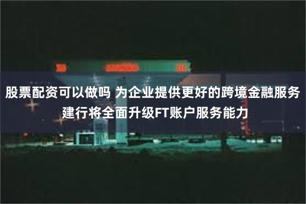 股票配资可以做吗 为企业提供更好的跨境金融服务 建行将全面升级FT账户服务能力