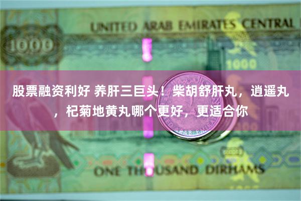 股票融资利好 养肝三巨头！柴胡舒肝丸，逍遥丸，杞菊地黄丸哪个更好，更适合你