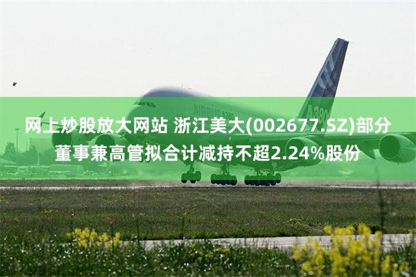 网上炒股放大网站 浙江美大(002677.SZ)部分董事兼高管拟合计减持不超2.24%股份