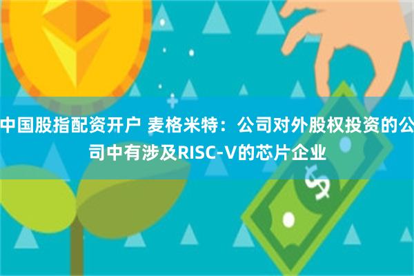中国股指配资开户 麦格米特：公司对外股权投资的公司中有涉及RISC-V的芯片企业