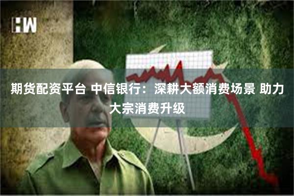 期货配资平台 中信银行：深耕大额消费场景 助力大宗消费升级