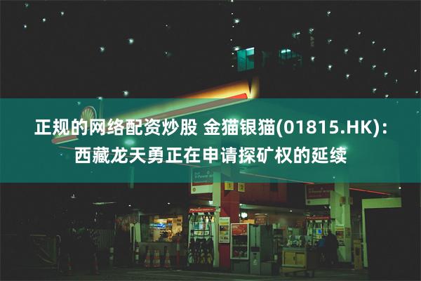 正规的网络配资炒股 金猫银猫(01815.HK)：西藏龙天勇正在申请探矿权的延续