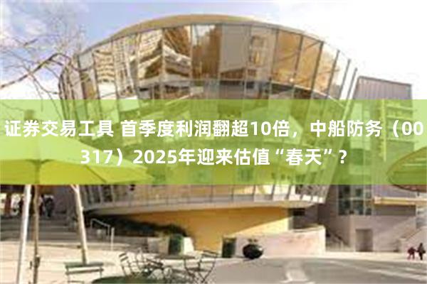 证券交易工具 首季度利润翻超10倍，中船防务（00317）2025年迎来估值“春天”？