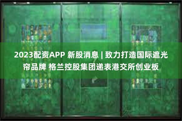 2023配资APP 新股消息 | 致力打造国际遮光帘品牌 格兰控股集团递表港交所创业板