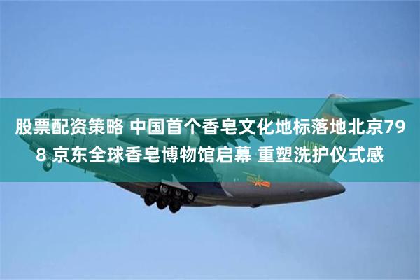 股票配资策略 中国首个香皂文化地标落地北京798 京东全球香皂博物馆启幕 重塑洗护仪式感