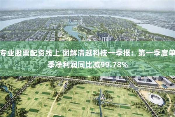 专业股票配资线上 图解清越科技一季报：第一季度单季净利润同比减99.78%