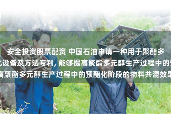 安全投资股票配资 中国石油申请一种用于聚酯多元醇生产的共混预酯化设备及方法专利, 能够提高聚酯多元醇生产过程中的预酯化阶段的物料共混效果
