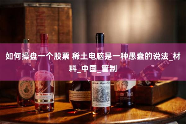 如何操盘一个股票 稀土电脑是一种愚蠢的说法_材料_中国_管制