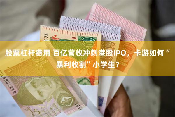 股票杠杆费用 百亿营收冲刺港股IPO，卡游如何“暴利收割”小学生？