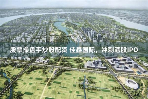 股票操盘手炒股配资 佳鑫国际，冲刺港股IPO