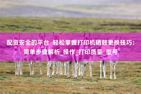 配资安全的平台  轻松掌握打印机硒鼓更换技巧：简单步骤解析_操作_打印质量_型号