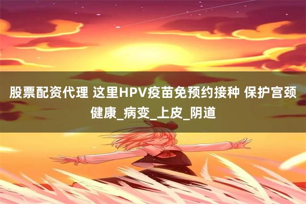股票配资代理 这里HPV疫苗免预约接种 保护宫颈健康_病变_上皮_阴道