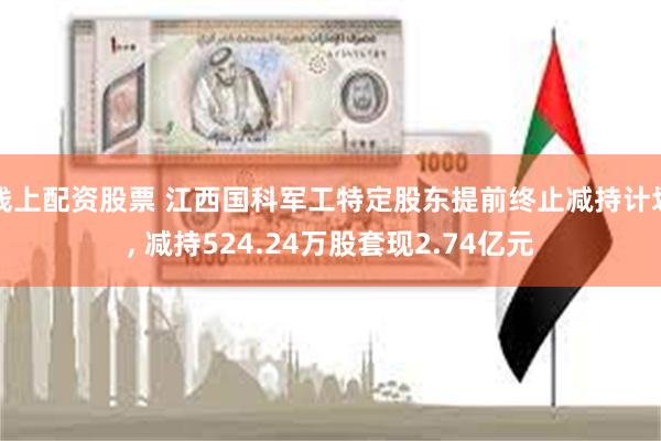 线上配资股票 江西国科军工特定股东提前终止减持计划, 减持524.24万股套现2.74亿元