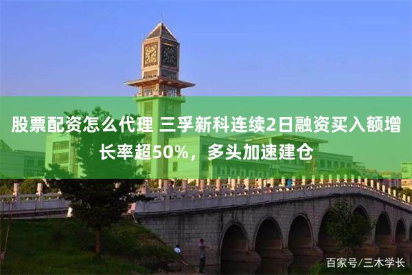 股票配资怎么代理 三孚新科连续2日融资买入额增长率超50%，多头加速建仓