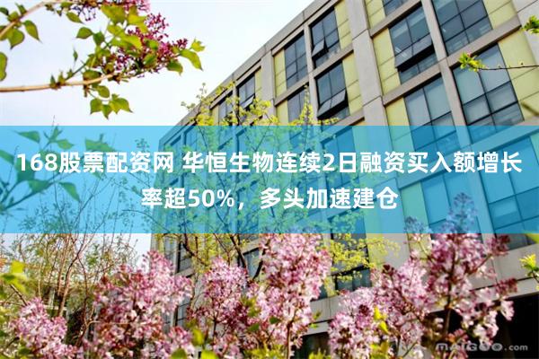 168股票配资网 华恒生物连续2日融资买入额增长率超50%，多头加速建仓