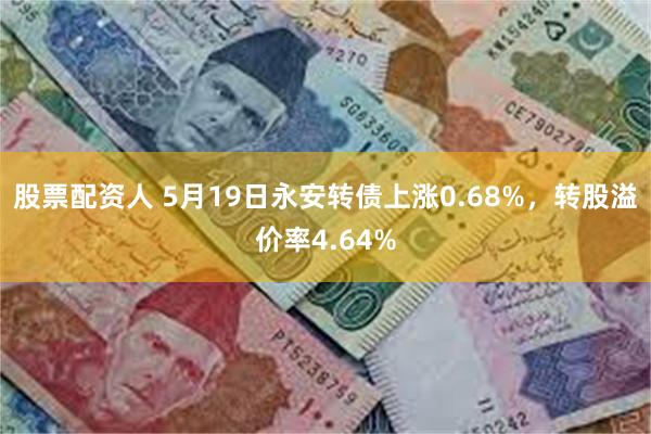 股票配资人 5月19日永安转债上涨0.68%，转股溢价率4.64%