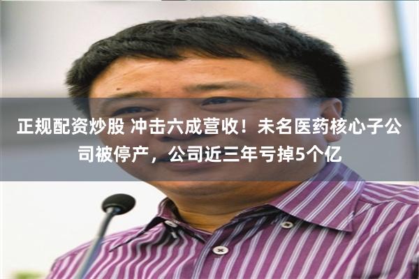 正规配资炒股 冲击六成营收！未名医药核心子公司被停产，公司近三年亏掉5个亿