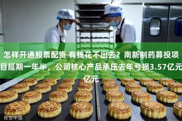 怎样开通股票配资 有钱花不出去？南新制药募投项目延期一年半，公司核心产品承压去年亏损3.57亿元