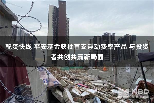 配资快线 平安基金获批首支浮动费率产品 与投资者共创共赢新局面