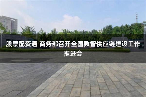 股票配资通 商务部召开全国数智供应链建设工作推进会