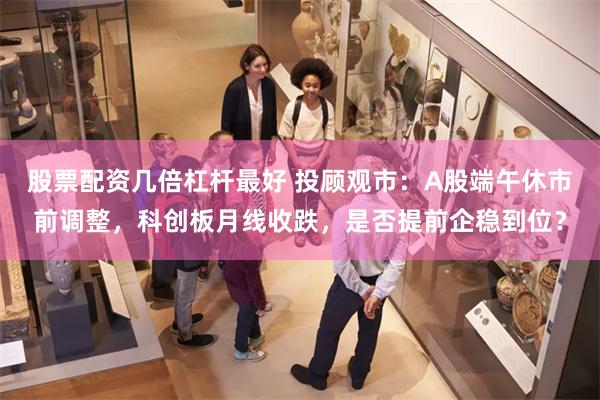 股票配资几倍杠杆最好 投顾观市：A股端午休市前调整，科创板月线收跌，是否提前企稳到位？