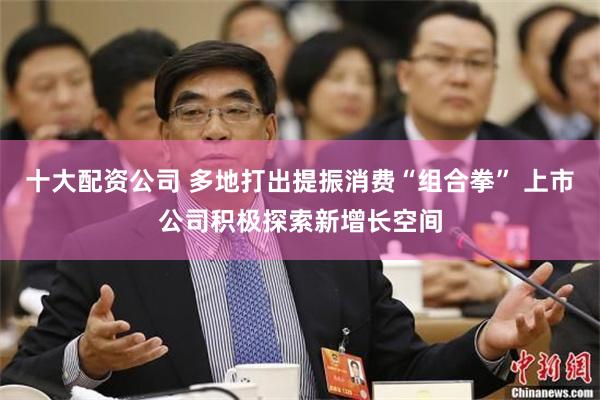 十大配资公司 多地打出提振消费“组合拳” 上市公司积极探索新增长空间