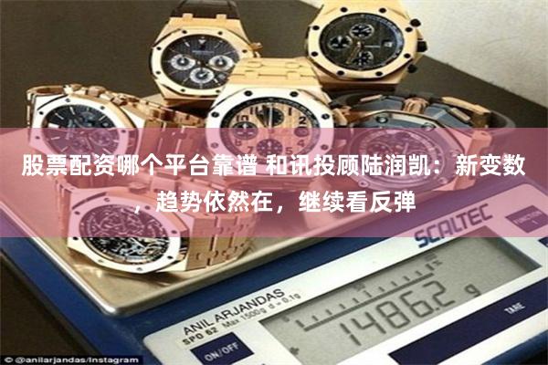 股票配资哪个平台靠谱 和讯投顾陆润凯：新变数，趋势依然在，继续看反弹