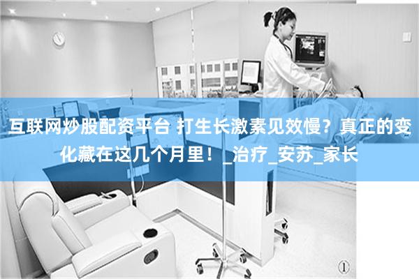 互联网炒股配资平台 打生长激素见效慢？真正的变化藏在这几个月里！_治疗_安苏_家长