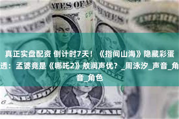 真正实盘配资 倒计时7天！《指间山海》隐藏彩蛋剧透：孟婆竟是《哪吒2》敖润声优？_周泳汐_声音_角色