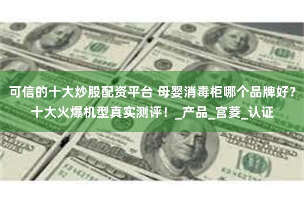 可信的十大炒股配资平台 母婴消毒柜哪个品牌好？十大火爆机型真实测评！_产品_宫菱_认证
