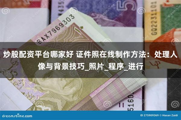 炒股配资平台哪家好 证件照在线制作方法：处理人像与背景技巧_照片_程序_进行
