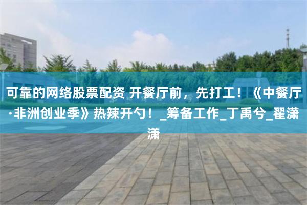 可靠的网络股票配资 开餐厅前，先打工！《中餐厅·非洲创业季》热辣开勺！_筹备工作_丁禹兮_翟潇
