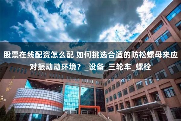 股票在线配资怎么配 如何挑选合适的防松螺母来应对振动动环境？_设备_三轮车_螺栓