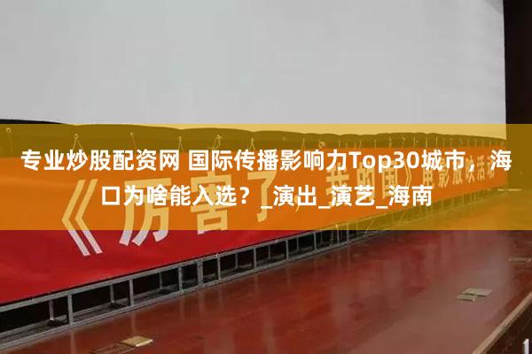 专业炒股配资网 国际传播影响力Top30城市，海口为啥能入选？_演出_演艺_海南