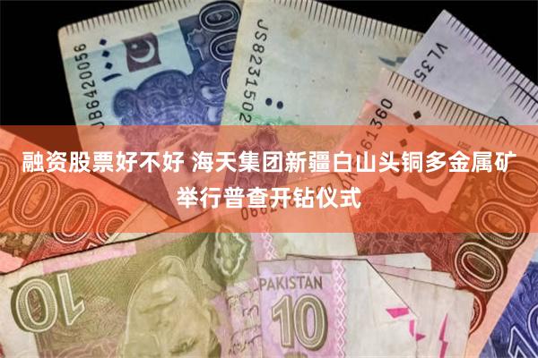 融资股票好不好 海天集团新疆白山头铜多金属矿举行普查开钻仪式
