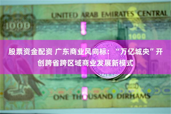 股票资金配资 广东商业风向标：“万亿城央”开创跨省跨区域商业发展新模式