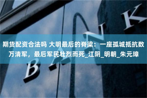 期货配资合法吗 大明最后的脊梁：一座孤城抵抗数万清军，最后军民壮烈而死_江阴_明朝_朱元璋
