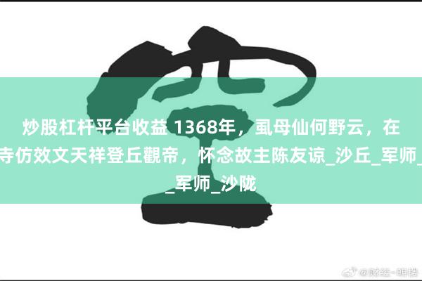 炒股杠杆平台收益 1368年，虱母仙何野云，在五皈寺仿效文天祥登丘觀帝，怀念故主陈友谅_沙丘_军师_沙陇