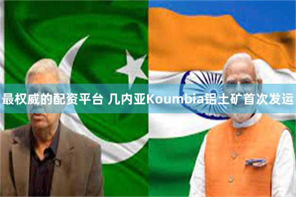最权威的配资平台 几内亚Koumbia铝土矿首次发运
