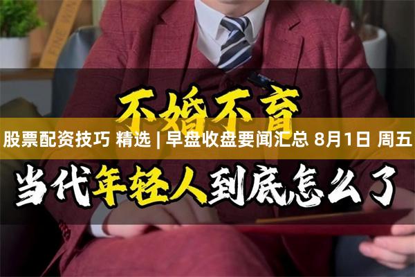 股票配资技巧 精选 | 早盘收盘要闻汇总 8月1日 周五