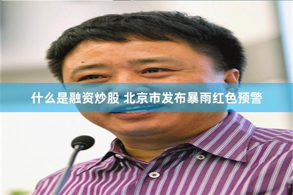 什么是融资炒股 北京市发布暴雨红色预警