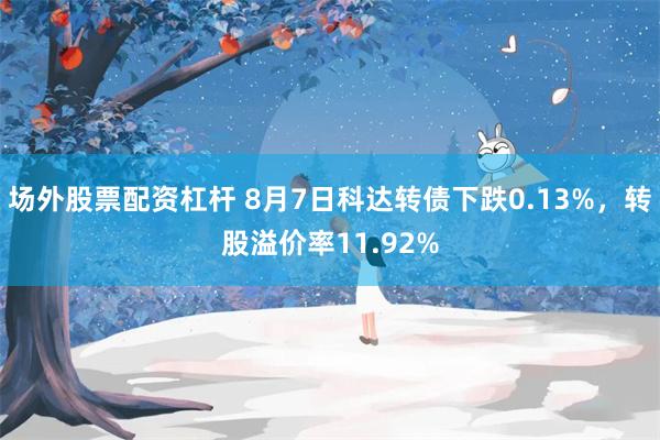 场外股票配资杠杆 8月7日科达转债下跌0.13%，转股溢价率11.92%
