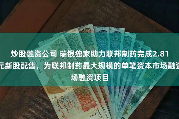 炒股融资公司 瑞银独家助力联邦制药完成2.81亿美元新股配售，为联邦制药最大规模的单笔资本市场融资项目