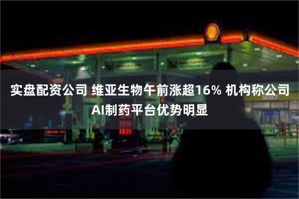 实盘配资公司 维亚生物午前涨超16% 机构称公司AI制药平台优势明显