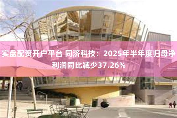实盘配资开户平台 同济科技：2025年半年度归母净利润同比减少37.26%