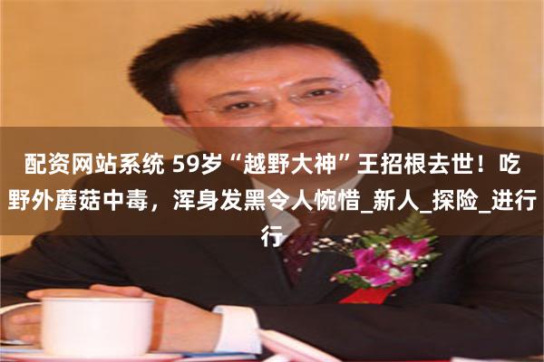 配资网站系统 59岁“越野大神”王招根去世！吃野外蘑菇中毒，浑身发黑令人惋惜_新人_探险_进行