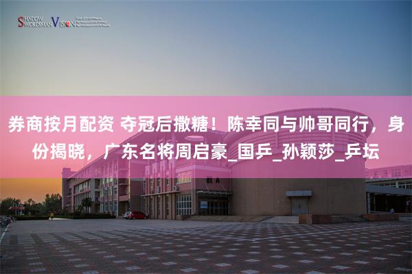 券商按月配资 夺冠后撒糖！陈幸同与帅哥同行，身份揭晓，广东名将周启豪_国乒_孙颖莎_乒坛