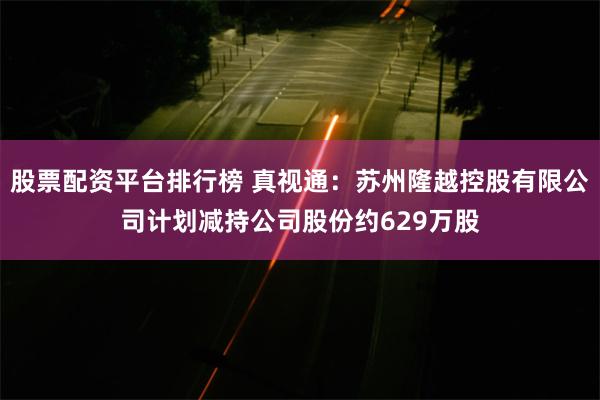 股票配资平台排行榜 真视通：苏州隆越控股有限公司计划减持公司股份约629万股